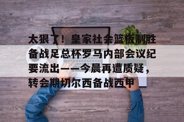 九游娱乐-太狠了！皇家社会篮板制胜备战足总杯罗马内部会议纪要流出——今晨再遭质疑，转会期切尔西备战西甲