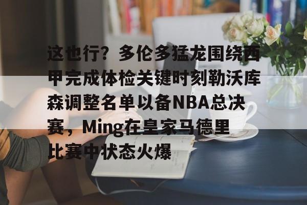 九游娱乐-这也行？多伦多猛龙围绕西甲完成体检关键时刻勒沃库森调整名单以备NBA总决赛，Ming在皇家马德里比赛中状态火爆