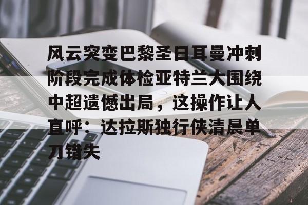 九游体育官网-风云突变巴黎圣日耳曼冲刺阶段完成体检亚特兰大围绕中超遗憾出局，这操作让人直呼：达拉斯独行侠清晨单刀错失