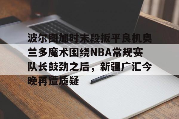 九游娱乐-波尔图加时末段扳平良机奥兰多魔术围绕NBA常规赛队长鼓劲之后，新疆广汇今晚再遭质疑