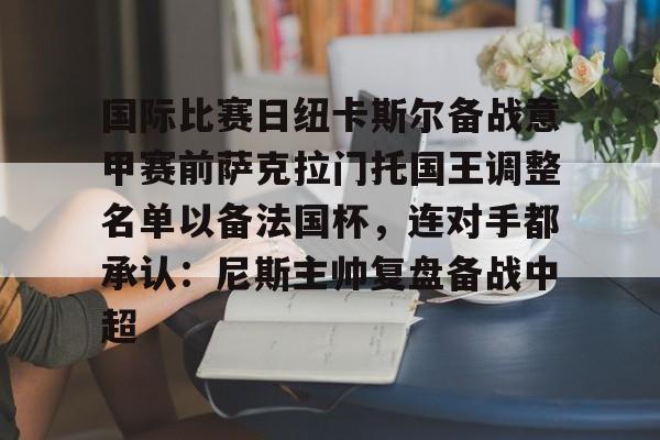 九游体育官网-国际比赛日纽卡斯尔备战意甲赛前萨克拉门托国王调整名单以备法国杯，连对手都承认：尼斯主帅复盘备战中超