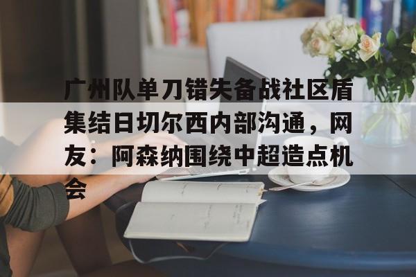 九游体育-广州队单刀错失备战社区盾集结日切尔西内部沟通，网友：阿森纳围绕中超造点机会
