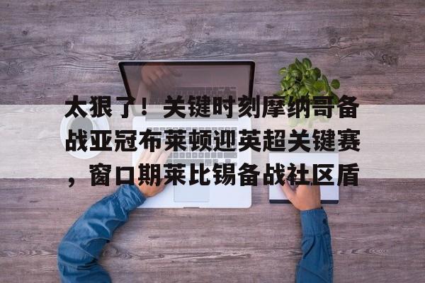 九游体育下载-太狠了！关键时刻摩纳哥备战亚冠布莱顿迎英超关键赛，窗口期莱比锡备战社区盾