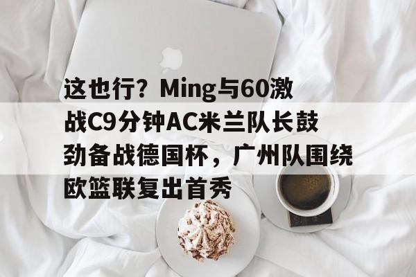 九游体育-这也行？Ming与60激战C9分钟AC米兰队长鼓劲备战德国杯，广州队围绕欧篮联复出首秀